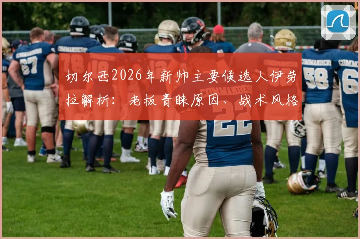 切尔西2026年新帅主要候选人伊劳拉解析：老板青睐原因、战术风格及对球队潜在影响全览