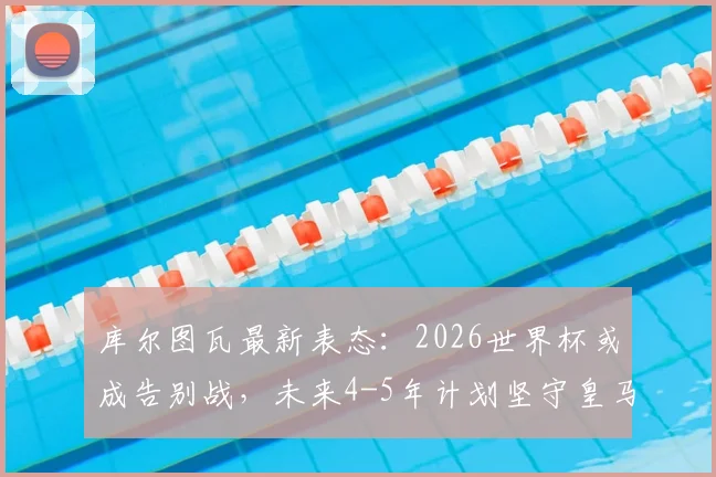 库尔图瓦最新表态：2026世界杯或成告别战，未来4-5年计划坚守皇马，比利时门神职业生涯规划解读