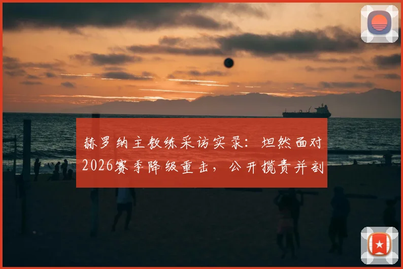 赫罗纳主教练采访实录：坦然面对2026赛季降级重击，公开揽责并剖析幕后真实原因