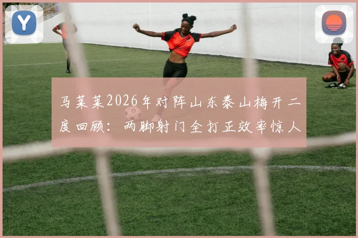 马莱莱2026年对阵山东泰山梅开二度回顾:两脚射门全打正效率惊人,助申花客场取胜
