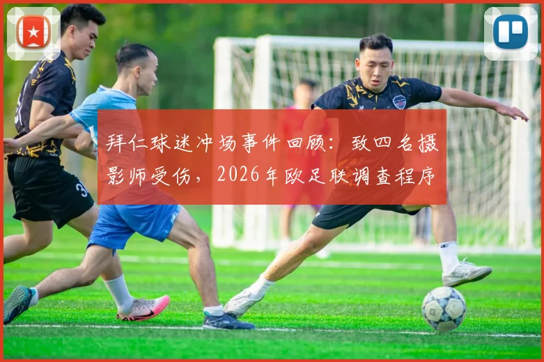 拜仁球迷冲场事件回顾：致四名摄影师受伤，2026年欧足联调查程序已启动