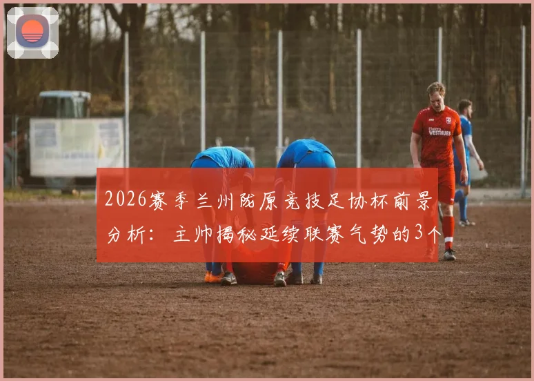 2026赛季兰州陇原竞技足协杯前景分析：主帅揭秘延续联赛气势的3个关键点与赛程备战策略