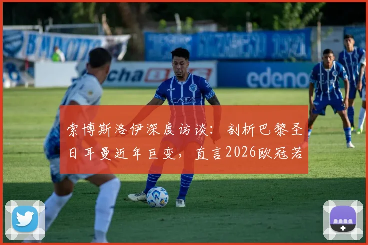 索博斯洛伊深度访谈：剖析巴黎圣日耳曼近年巨变，直言2026欧冠若能逆转堪称生涯最伟大成就