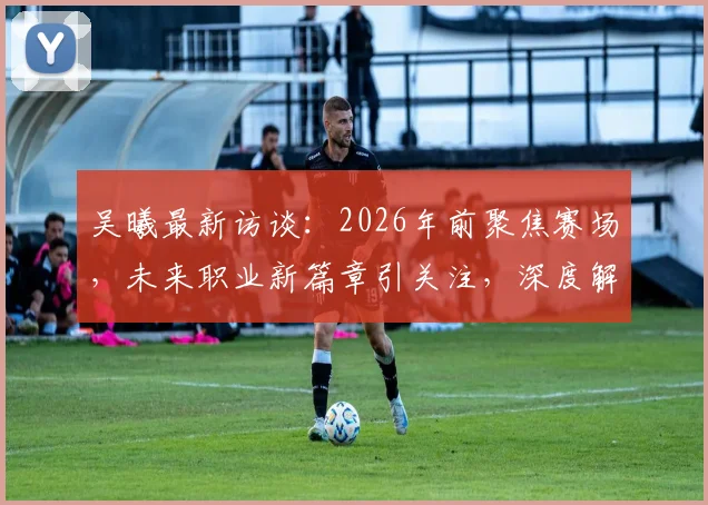 吴曦最新访谈:2026年前聚焦赛场,未来职业新篇章引关注,深度解析其职业规划