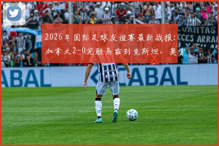 2026年国际足球友谊赛最新战报：加拿大2-0完胜乌兹别克斯坦，奥索里奥、尼尔森建功，附两队技术统计与赛后分析