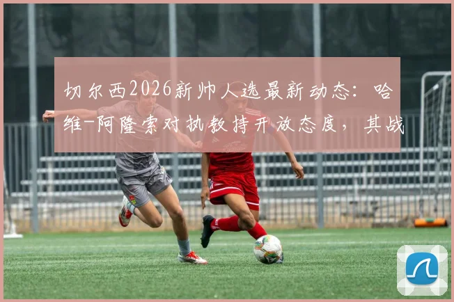 切尔西2026新帅人选最新动态：哈维-阿隆索对执教持开放态度，其战术风格引蓝军关注，附潜在候选名单前景分析