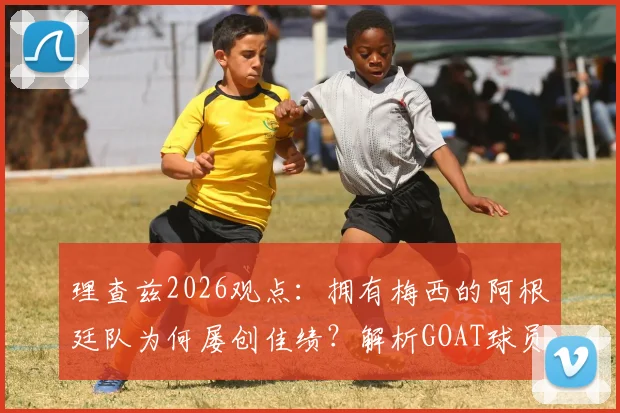 理查兹2026观点:拥有梅西的阿根廷队为何屡创佳绩?解析GOAT球员在关键比赛中的决定性作用
