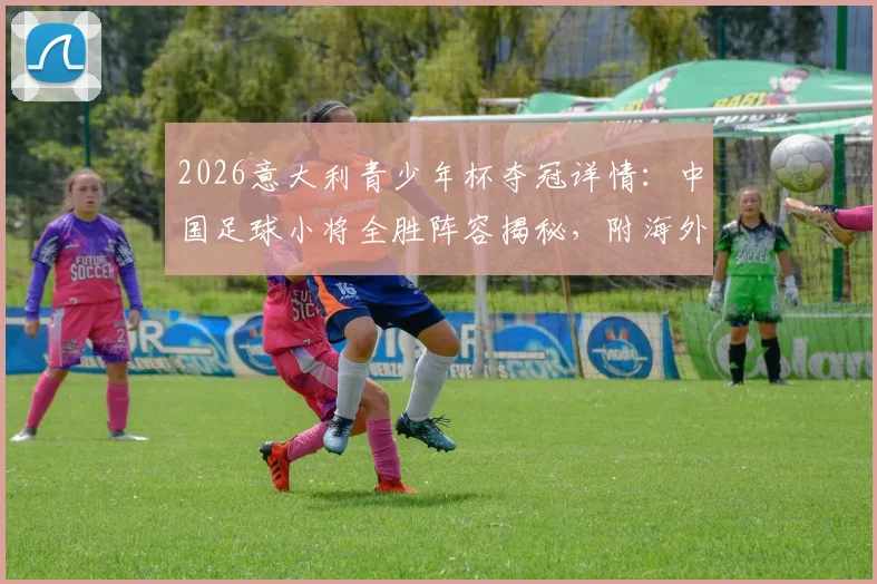2026意大利青少年杯夺冠详情:中国足球小将全胜阵容揭秘,附海外青训赛事参赛指南