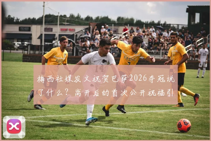 梅西社媒发文祝贺巴萨2026夺冠说了什么？离开后的首次公开祝福引全网热议