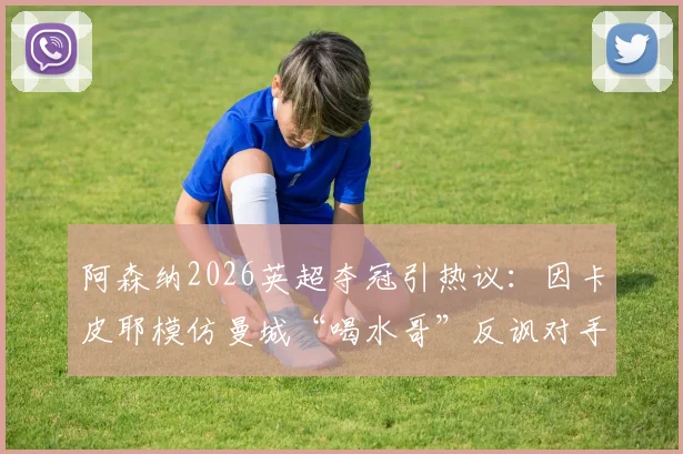 阿森纳2026英超夺冠引热议：因卡皮耶模仿曼城“喝水哥”反讽对手，盘点足坛经典争议庆祝瞬间