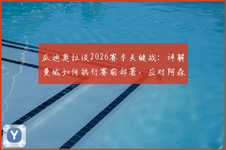 瓜迪奥拉谈2026赛季关键战：详解曼城如何执行赛前部署，应对阿森纳战术调整