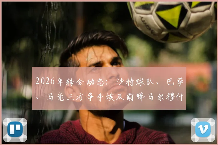 2026年转会动态：沙特球队、巴萨、马竞三方争夺埃及前锋马尔穆什，球员未来去向分析