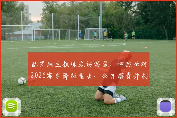 赫罗纳主教练采访实录:坦然面对2026赛季降级重击,公开揽责并剖析幕后真实原因