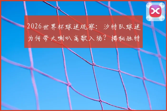 2026世界杯球迷观察:沙特队球迷为何带大喇叭高歌入场?揭秘独特助威文化与装备清单