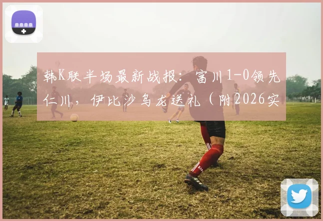 韩K联半场最新战报：富川1-0领先仁川，伊比沙乌龙送礼（附2026实时数据与赛后分析）