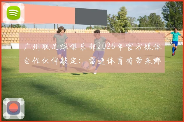 广州联足球俱乐部2026年官方媒体合作伙伴敲定：雷速体育将带来哪些全新观赛体验？