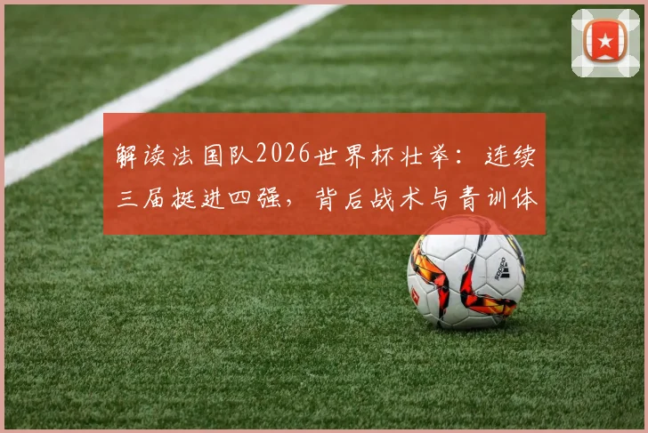 解读法国队2026世界杯壮举：连续三届挺进四强，背后战术与青训体系深度剖析
