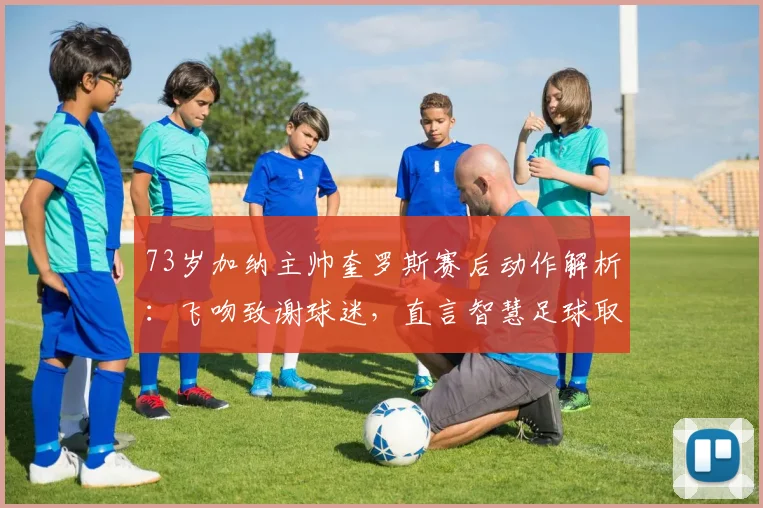 73岁加纳主帅奎罗斯赛后动作解析：飞吻致谢球迷，直言智慧足球取胜之道
