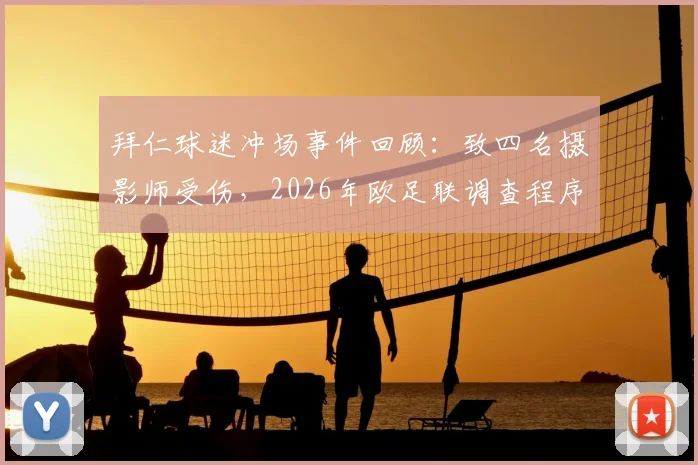 拜仁球迷冲场事件回顾：致四名摄影师受伤，2026年欧足联调查程序已启动