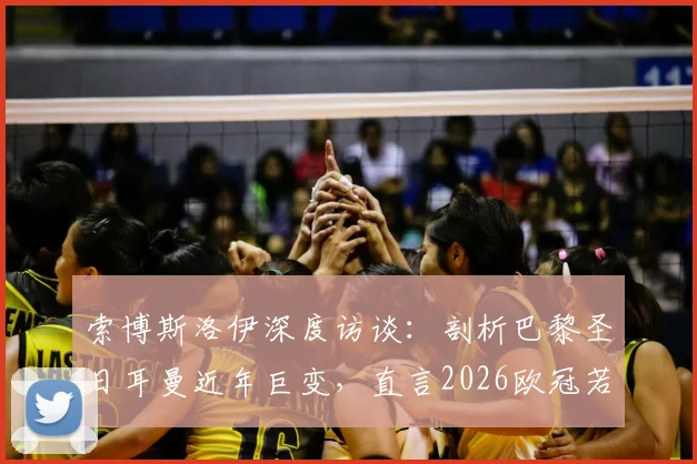 索博斯洛伊深度访谈：剖析巴黎圣日耳曼近年巨变，直言2026欧冠若能逆转堪称生涯最伟大成就