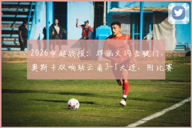 2026中超战报:邓涵文闪击破门,奥斯卡双响助云南3-1大连,附比赛集锦与战术解析