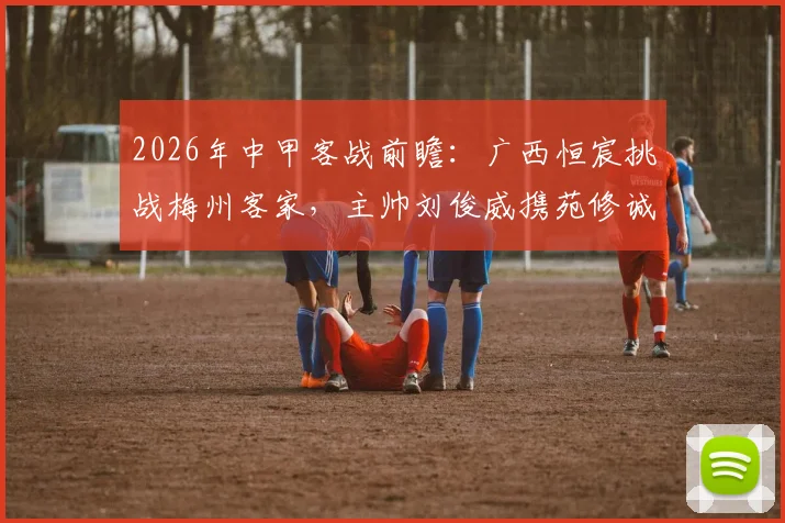 2026年中甲客战前瞻：广西恒宸挑战梅州客家，主帅刘俊威携苑修诚详解战术部署与备战