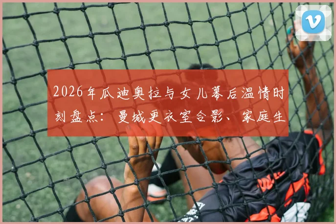 2026年瓜迪奥拉与女儿幕后温情时刻盘点：曼城更衣室合影、家庭生活近照及社交媒体动态全览