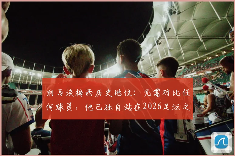 利马谈梅西历史地位：无需对比任何球员，他已独自站在2026足坛之巅
