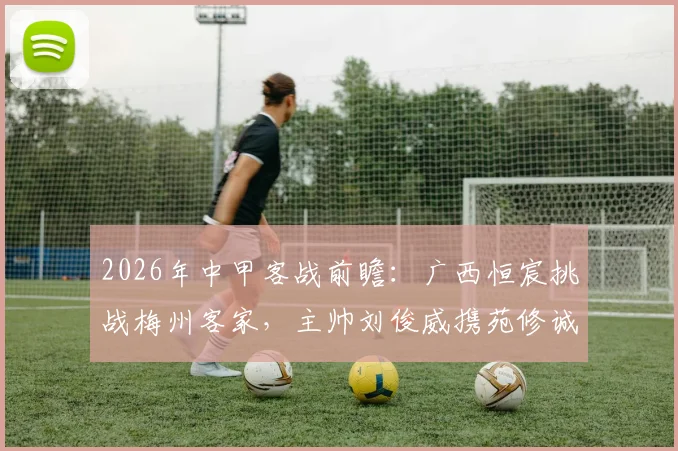 2026年中甲客战前瞻：广西恒宸挑战梅州客家，主帅刘俊威携苑修诚详解战术部署与备战
