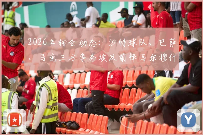 2026年转会动态：沙特球队、巴萨、马竞三方争夺埃及前锋马尔穆什，球员未来去向分析
