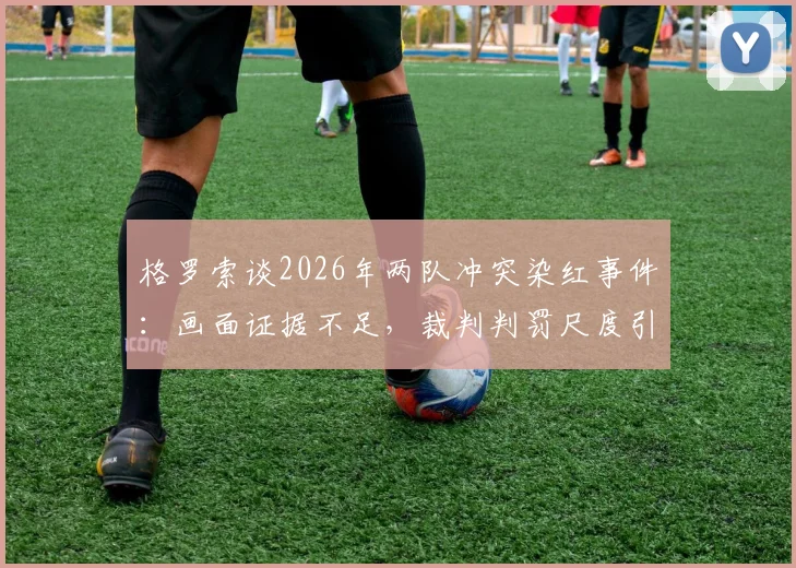 格罗索谈2026年两队冲突染红事件：画面证据不足，裁判判罚尺度引争议，足球规则该如何解读？