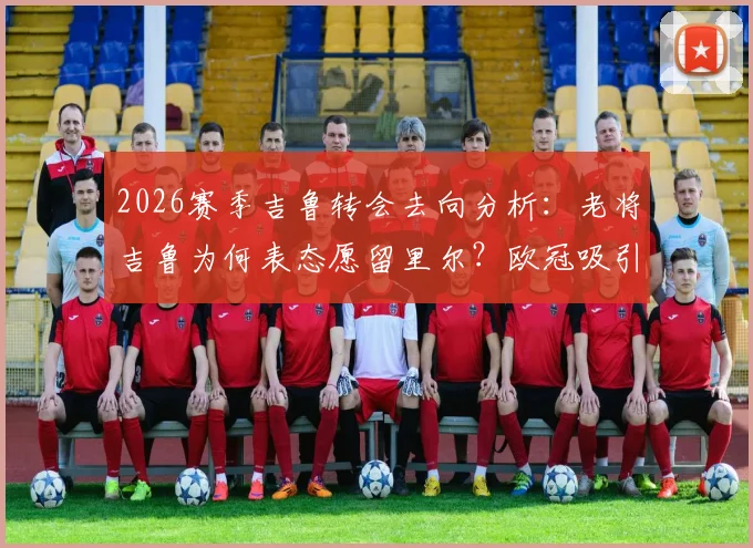 2026赛季吉鲁转会去向分析：老将吉鲁为何表态愿留里尔？欧冠吸引力是关键