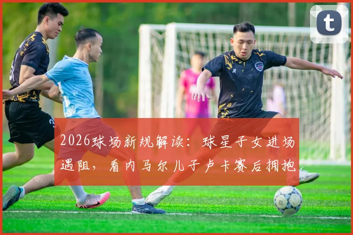 2026球场新规解读：球星子女进场遇阻，看内马尔儿子卢卡赛后拥抱父亲被拦现场细节与缘由