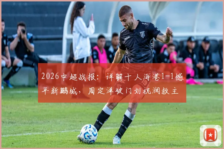 2026中超战报：详解十人海港1-1憾平新鹏城，周定洋破门刘祝润救主全过程回顾