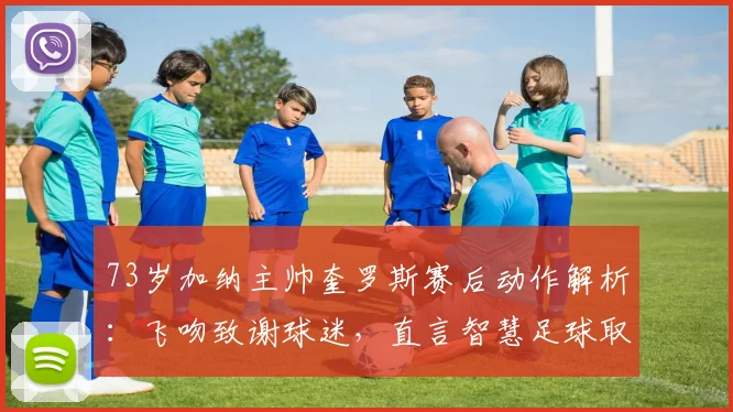 73岁加纳主帅奎罗斯赛后动作解析:飞吻致谢球迷,直言智慧足球取胜之道