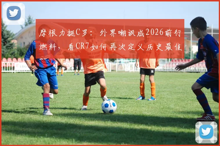 摩根力挺C罗：外界嘲讽成2026前行燃料，看CR7如何再次定义历史最佳