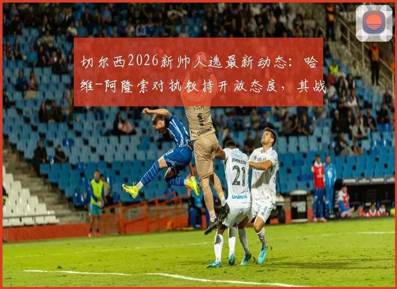 切尔西2026新帅人选最新动态:哈维-阿隆索对执教持开放态度,其战术风格引蓝军关注,附潜在候选名单前景分析