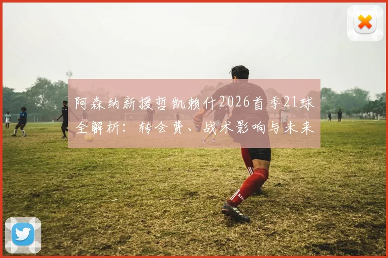 阿森纳新援哲凯赖什2026首季21球全解析：转会费、战术影响与未来进球预测，枪迷热议实录