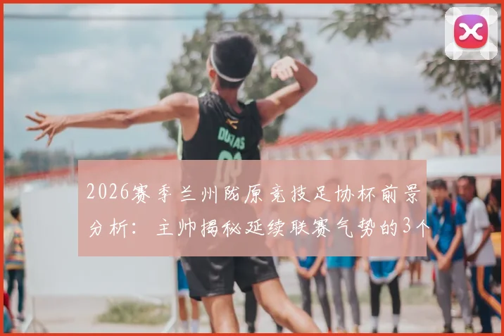 2026赛季兰州陇原竞技足协杯前景分析：主帅揭秘延续联赛气势的3个关键点与赛程备战策略