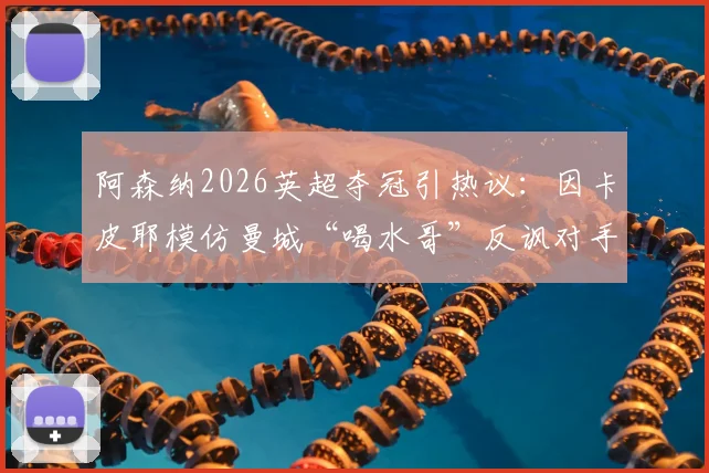阿森纳2026英超夺冠引热议：因卡皮耶模仿曼城“喝水哥”反讽对手，盘点足坛经典争议庆祝瞬间