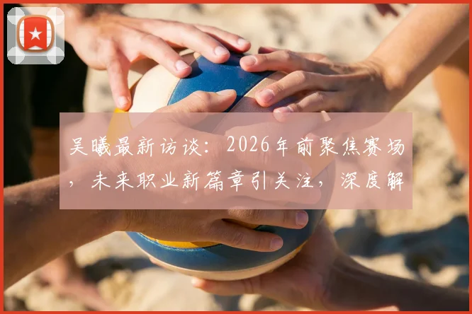 吴曦最新访谈：2026年前聚焦赛场，未来职业新篇章引关注，深度解析其职业规划