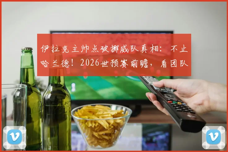 伊拉克主帅点破挪威队真相：不止哈兰德！2026世预赛前瞻，看团队足球如何应对明星效应
