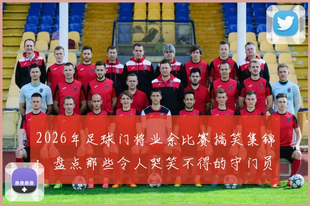 2026年足球门将业余比赛搞笑集锦：盘点那些令人哭笑不得的守门员低级失误名场面