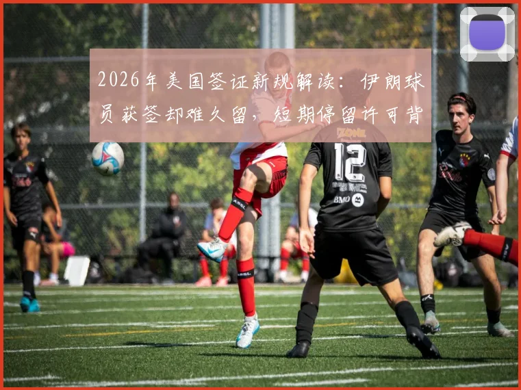 2026年美国签证新规解读:伊朗球员获签却难久留,短期停留许可背后原因为何