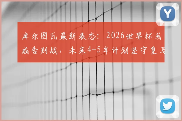 库尔图瓦最新表态：2026世界杯或成告别战，未来4-5年计划坚守皇马，比利时门神职业生涯规划解读