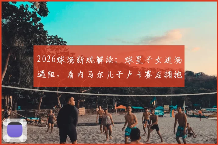 2026球场新规解读：球星子女进场遇阻，看内马尔儿子卢卡赛后拥抱父亲被拦现场细节与缘由