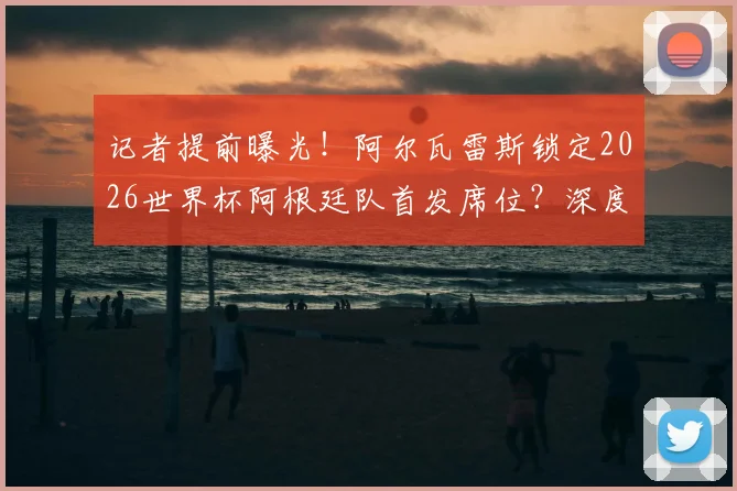 记者提前曝光！阿尔瓦雷斯锁定2026世界杯阿根廷队首发席位？深度解析其位置前景