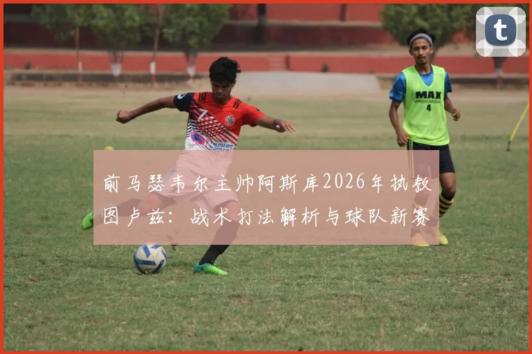 前马瑟韦尔主帅阿斯库2026年执教图卢兹:战术打法解析与球队新赛季阵容变化前瞻