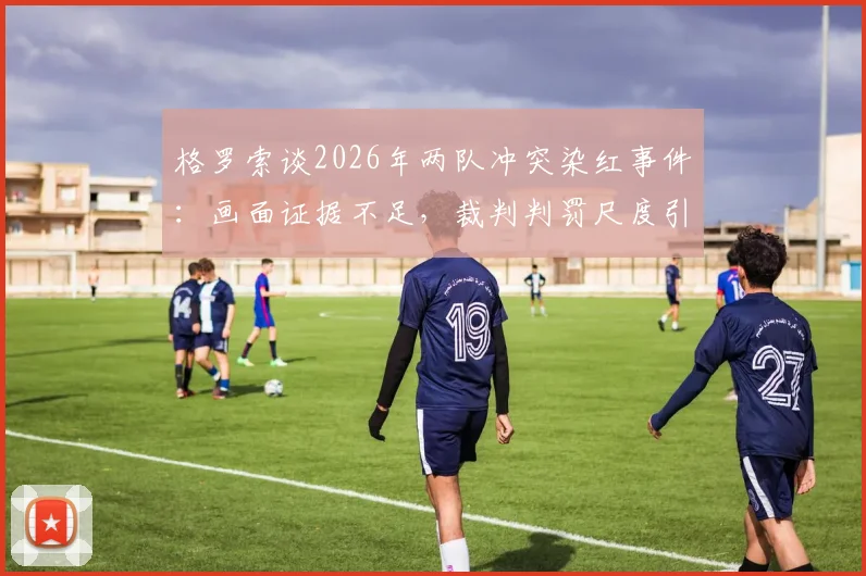 格罗索谈2026年两队冲突染红事件：画面证据不足，裁判判罚尺度引争议，足球规则该如何解读？