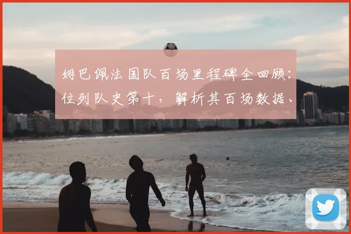 姆巴佩法国队百场里程碑全回顾：位列队史第十，解析其百场数据、海报深意与传奇球员名单